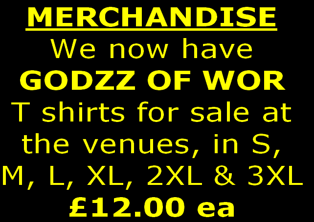 MERCHANDISE 
We now have 
GODZZ OF WOR
T shirts for sale at
the venues, in S,
M, L, XL, 2XL & 3XL
£12.00 ea